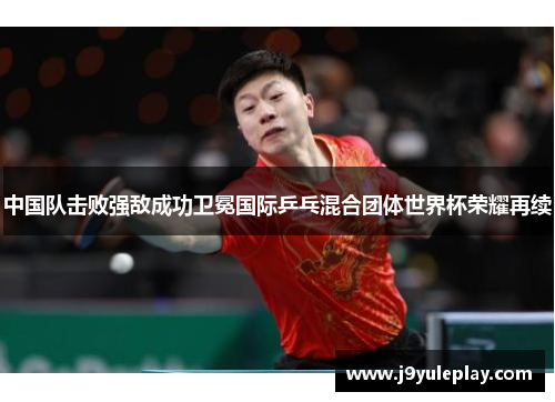 中国队击败强敌成功卫冕国际乒乓混合团体世界杯荣耀再续