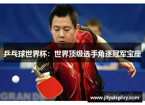 乒乓球世界杯：世界顶级选手角逐冠军宝座
